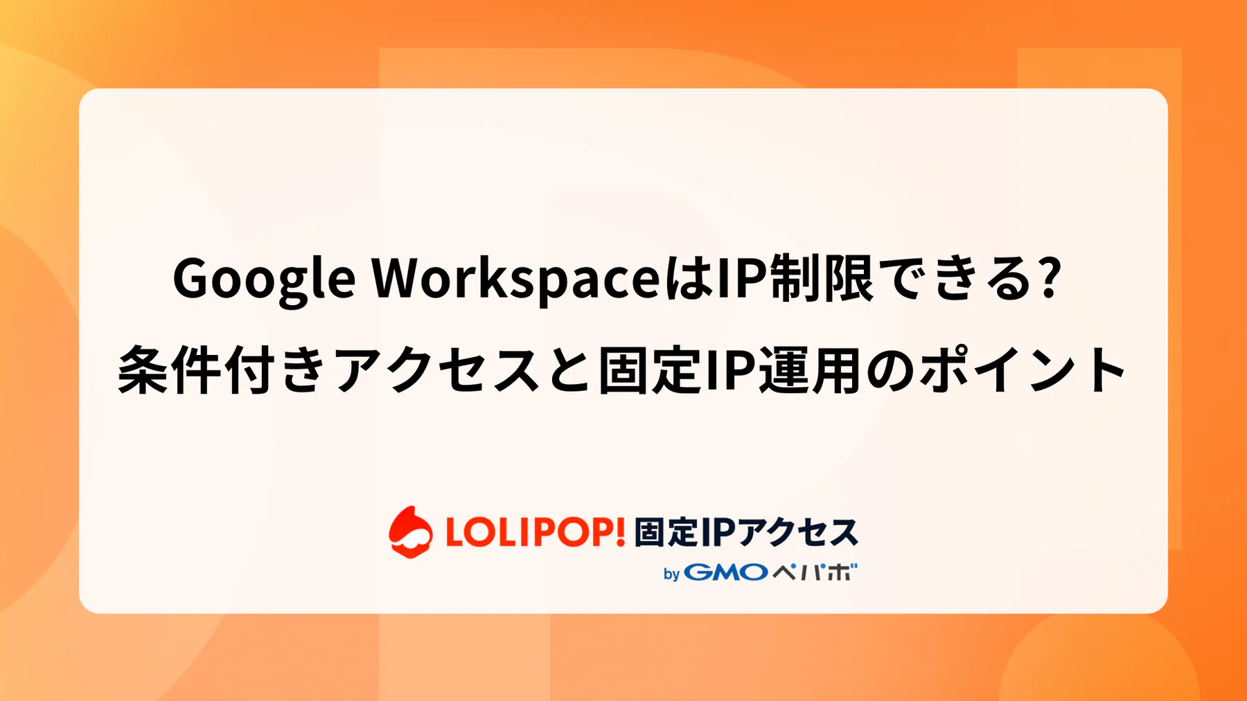 Google WorkspaceはIP制限できる? 条件付きアクセスと固定IP運用のポイント