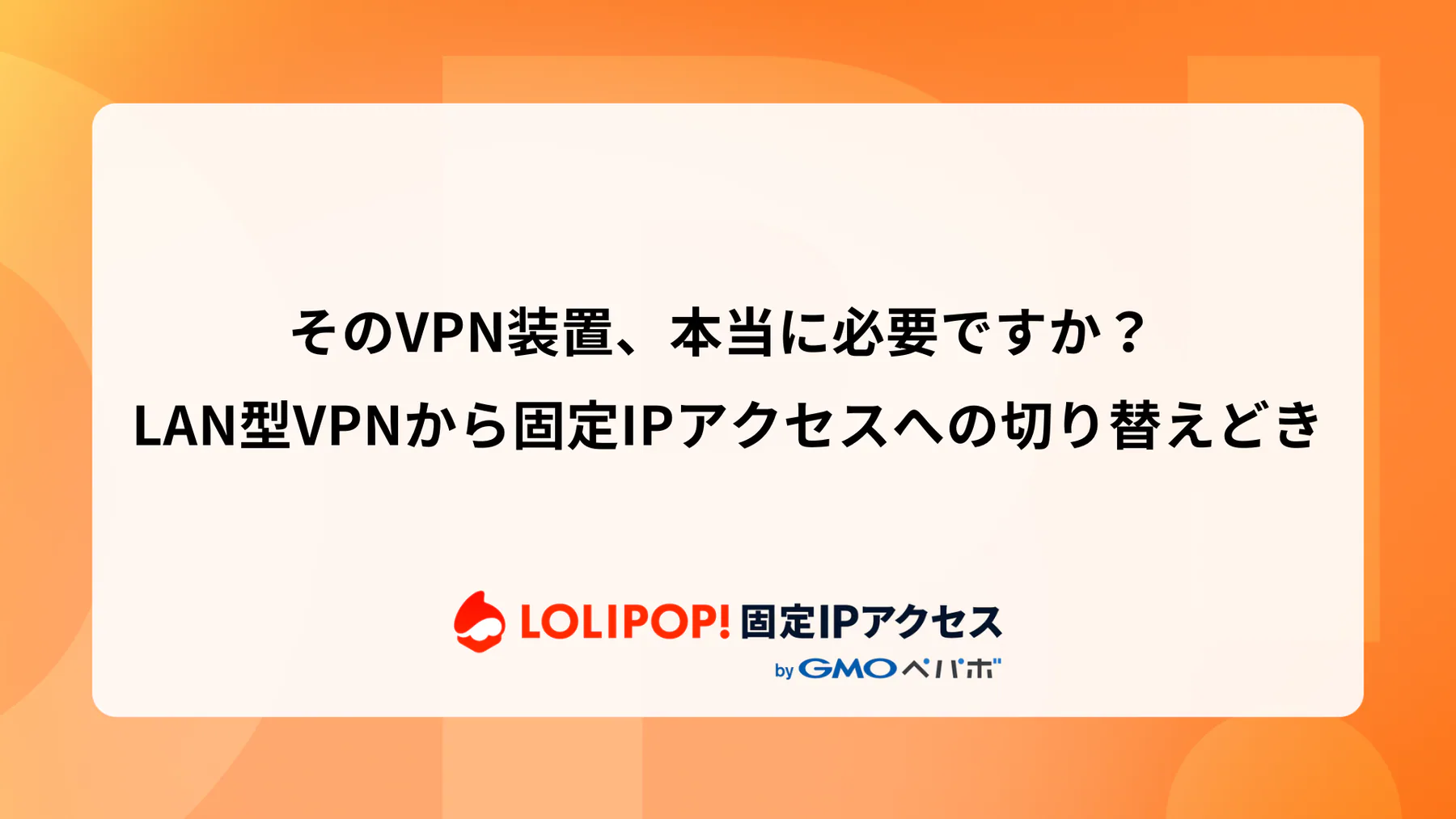 そのVPN装置、本当に必要ですか？ — LAN型VPNから固定IPアクセスへの切り替えどき