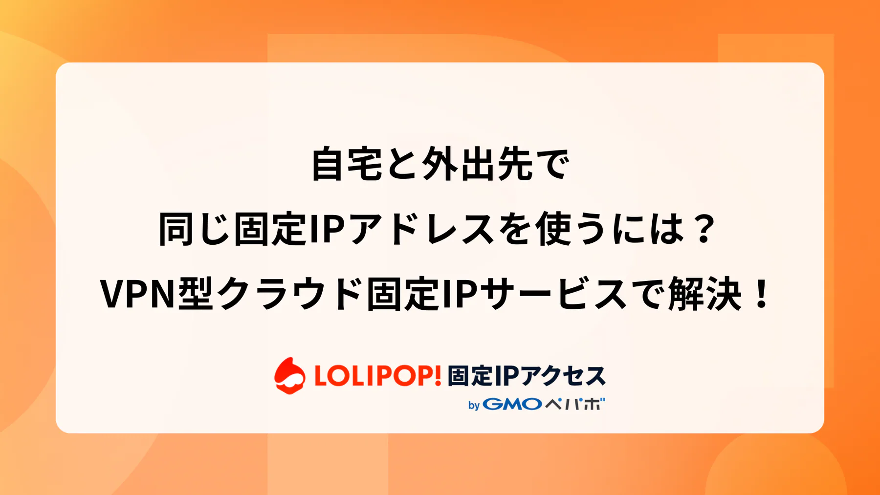 在宅と外出先で同じ固定IPアドレスを使うには？VPN型クラウド固定IPサービスで解決！